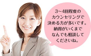 3～4回程度のカウンセリングで決める方が多いです。納得がいくまでなんでも相談してくださいね。